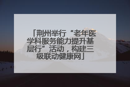 荆州举行“老年医学科服务能力提升基层行”活动，构建三级联动健康网