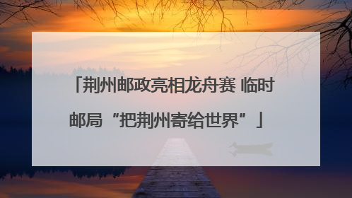 荆州邮政亮相龙舟赛 临时邮局“把荆州寄给世界”