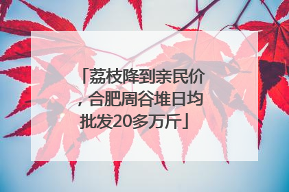 荔枝降到亲民价，合肥周谷堆日均批发20多万斤