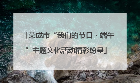 荣成市“我们的节日・端午”主题文化活动精彩纷呈