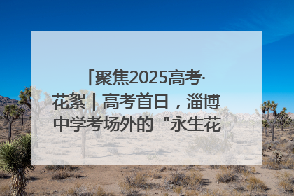 聚焦2025高考·花絮｜高考首日，淄博中学考场外的“永生花”传递温暖与祝福