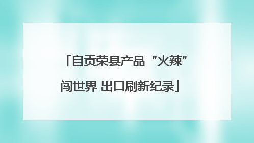 自贡荣县产品“火辣”闯世界 出口刷新纪录