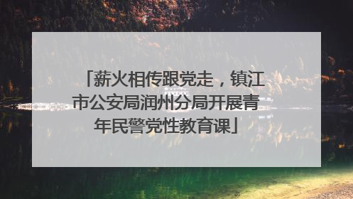 薪火相传跟党走，镇江市公安局润州分局开展青年民警党性教育课