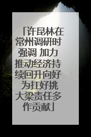 许昆林在常州调研时强调 加力推动经济持续回升向好 为扛好挑大梁责任多作贡献