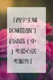西宁主城区城管部门启动高（中）考爱心送考服务