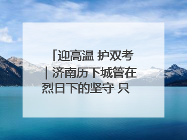 迎高温 护双考｜济南历下城管在烈日下的坚守 只为城市更美好 学子更安心