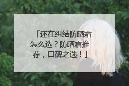 还在纠结防晒霜怎么选？防晒霜推荐，口碑之选！