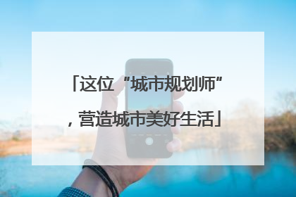 这位“城市规划师”，营造城市美好生活