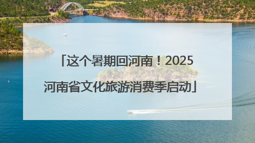 这个暑期回河南！2025河南省文化旅游消费季启动