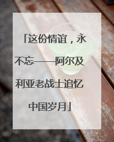 这份情谊，永不忘——阿尔及利亚老战士追忆中国岁月