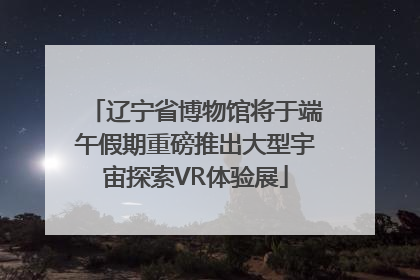 辽宁省博物馆将于端午假期重磅推出大型宇宙探索VR体验展