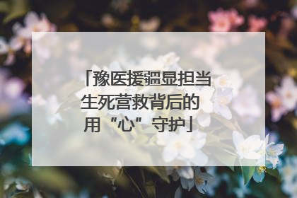 豫医援疆显担当 生死营救背后的用“心”守护