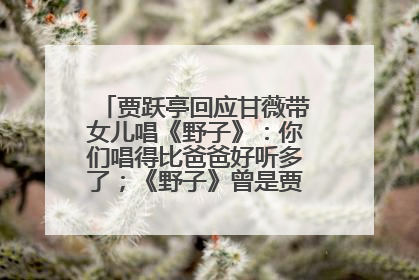 贾跃亭回应甘薇带女儿唱《野子》：你们唱得比爸爸好听多了；《野子》曾是贾跃亭“代表作”