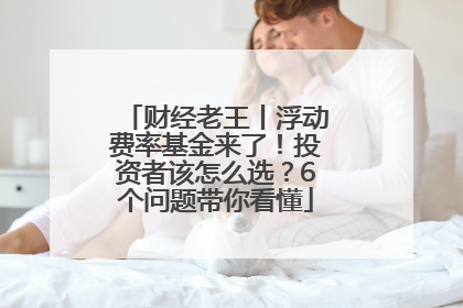 财经老王丨浮动费率基金来了！投资者该怎么选？6个问题带你看懂