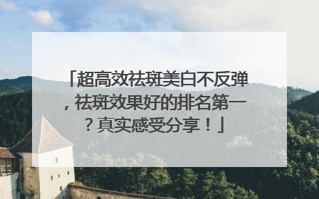 超高效祛斑美白不反弹，祛斑效果好的排名第一？真实感受分享！