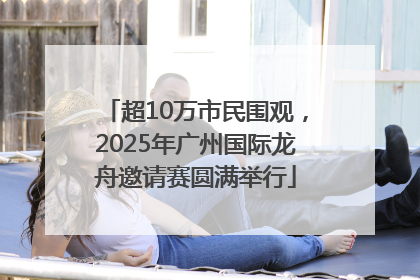 超10万市民围观，2025年广州国际龙舟邀请赛圆满举行