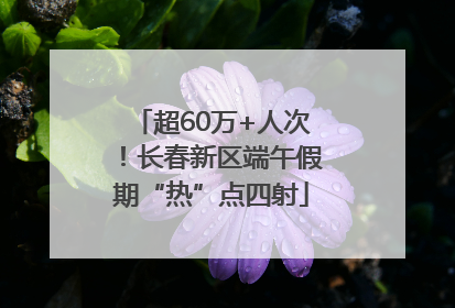 超60万+人次！长春新区端午假期“热”点四射
