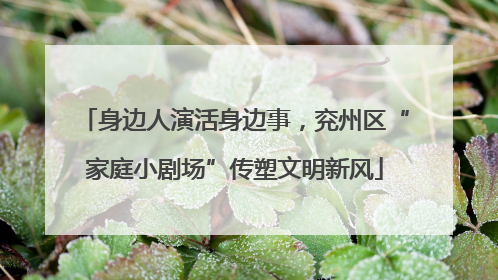身边人演活身边事，兖州区“家庭小剧场”传塑文明新风