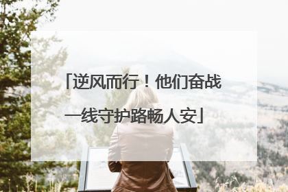 逆风而行！他们奋战一线守护路畅人安