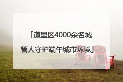 道里区4000余名城管人守护端午城市环境