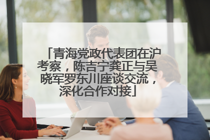 青海党政代表团在沪考察，陈吉宁龚正与吴晓军罗东川座谈交流，深化合作对接