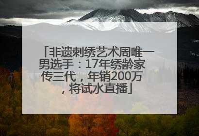 非遗刺绣艺术周唯一男选手：17年绣龄家传三代，年销200万，将试水直播