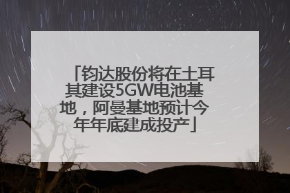 钧达股份将在土耳其建设5GW电池基地，阿曼基地预计今年年底建成投产