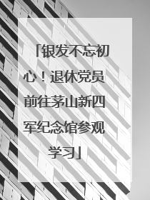 银发不忘初心！退休党员前往茅山新四军纪念馆参观学习