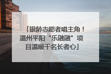 银龄志愿者唱主角！温州平阳“乐融融”项目温暖千名长者心