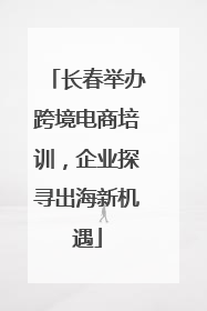 长春举办跨境电商培训，企业探寻出海新机遇
