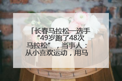 长春马拉松一选手“49岁跑了48次马拉松”，当事人：从小喜欢运动，用马拉松感受大自然
