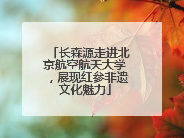 长森源走进北京航空航天大学，展现红参非遗文化魅力
