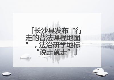 长沙县发布“行走的普法课程地图”，法治研学地标“说走就走”
