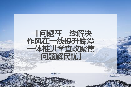 问题在一线解决 作风在一线提升鹰潭一体推进学查改聚焦问题解民忧