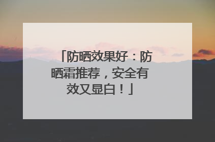 防晒效果好：防晒霜推荐，安全有效又显白！