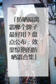 防晒隔离霜哪个牌子最好用？盘点公布：效果惊艳的防晒霜合集