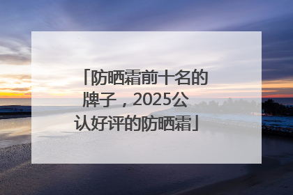 防晒霜前十名的牌子，2025公认好评的防晒霜
