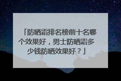 防晒霜排名榜前十名哪个效果好，男士防晒霜多少钱防晒效果好？