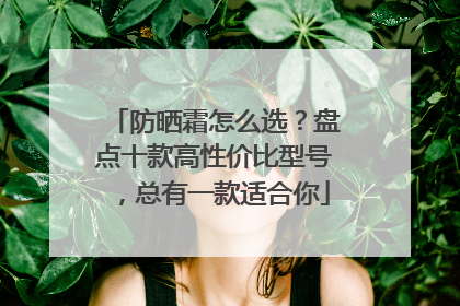 防晒霜怎么选？盘点十款高性价比型号，总有一款适合你