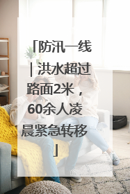 防汛一线｜洪水超过路面2米，60余人凌晨紧急转移