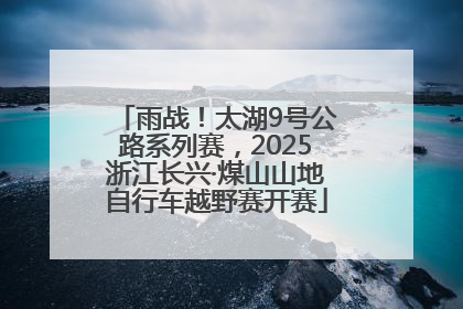 雨战！太湖9号公路系列赛，2025浙江长兴·煤山山地自行车越野赛开赛