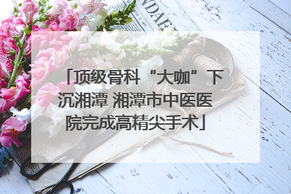 顶级骨科“大咖”下沉湘潭 湘潭市中医医院完成高精尖手术