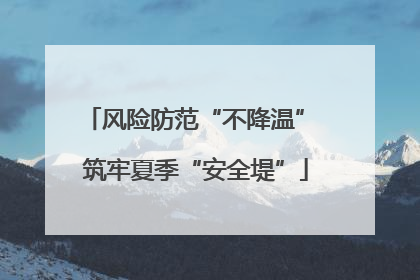 风险防范“不降温” 筑牢夏季“安全堤”