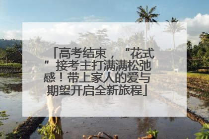 高考结束，“花式”接考主打满满松弛感！带上家人的爱与期望开启全新旅程