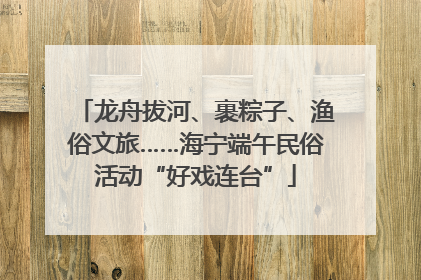 龙舟拔河、裹粽子、渔俗文旅……海宁端午民俗活动“好戏连台”