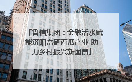 鲁信集团：金融活水赋能济阳富硒西瓜产业 助力乡村振兴新图景
