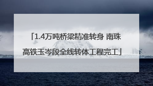1.4万吨桥梁精准转身 南珠高铁玉岑段全线转体工程完工