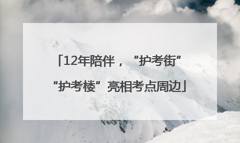 12年陪伴，“护考街”“护考楼”亮相考点周边