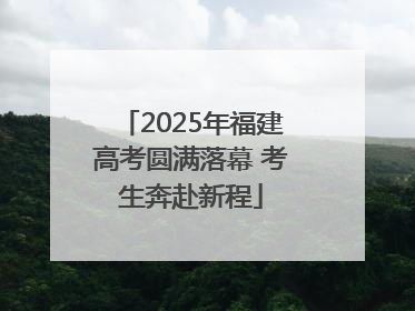 2025年福建高考圆满落幕 考生奔赴新程