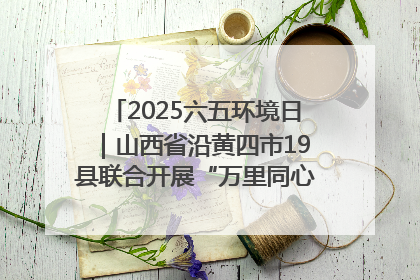 2025六五环境日｜山西省沿黄四市19县联合开展“万里同心，共护黄河”环保志愿者助力一泓清水入黄河公益活动